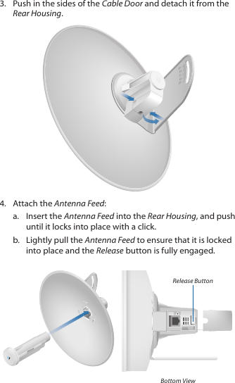 3.  Push in the sides of the Cable Door and detach it from the Rear Housing.2020100104.  Attach the Antenna Feed:a.  Insert the Antenna Feed into the Rear Housing, and push until it locks into place with a click.b.  Lightly pull the Antenna Feed to ensure that it is locked into place and the Release button is fully engaged.Release ButtonBottom View
