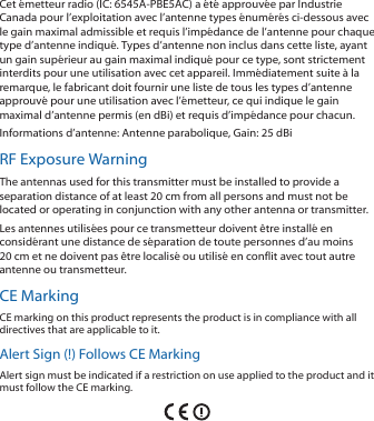 Cet émetteur radio (IC: 6545A-PBE5AC) a été approuvée par Industrie Canada pour l’exploitation avec l’antenne types énumérés ci-dessous avec le gain maximal admissible et requis l’impédance de l’antenne pour chaque type d’antenne indiqué. Types d’antenne non inclus dans cette liste, ayant un gain supérieur au gain maximal indiqué pour ce type, sont strictement interdits pour une utilisation avec cet appareil. Immédiatement suite à la remarque, le fabricant doit fournir une liste de tous les types d’antenne approuvé pour une utilisation avec l’émetteur, ce qui indique le gain maximal d’antenne permis (en dBi) et requis d’impédance pour chacun.Informations d’antenne: Antenne parabolique, Gain: 25 dBiRF Exposure WarningThe antennas used for this transmitter must be installed to provide a separation distance of at least 20 cm from all persons and must not be located or operating in conjunction with any other antenna or transmitter.Les antennes utilisées pour ce transmetteur doivent être installé en considérant une distance de séparation de toute personnes d’au moins 20cm et ne doivent pas être localisé ou utilisé en conflit avec tout autre antenne ou transmetteur.CE MarkingCE marking on this product represents the product is in compliance with all directives that are applicable to it.Alert Sign (!) Follows CE MarkingAlert sign must be indicated if a restriction on use applied to the product and it must follow the CE marking.