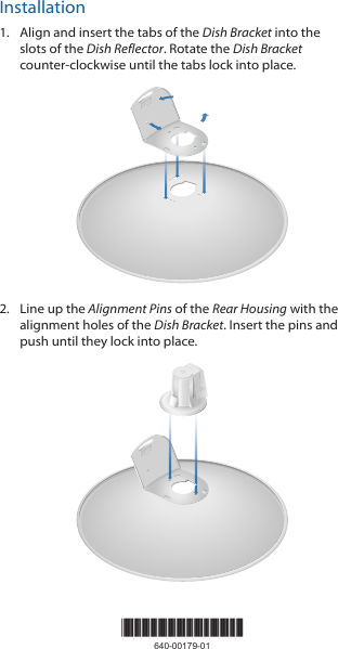 Installation1.  Align and insert the tabs of the Dish Bracket into the slots of the Dish Reflector. Rotate the Dish Bracket counter-clockwise until the tabs lock into place.20101002.  Line up the Alignment Pins of the Rear Housing with the alignment holes of the Dish Bracket. Insert the pins and push until they lock into place.2010100*640-00179-01*640-00179-01