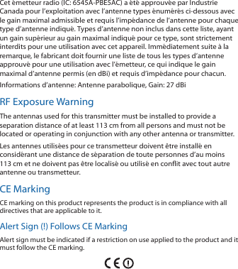 Cet émetteur radio (IC: 6545A-PBE5AC) a été approuvée par Industrie Canada pour l’exploitation avec l’antenne types énumérés ci-dessous avec le gain maximal admissible et requis l’impédance de l’antenne pour chaque type d’antenne indiqué. Types d’antenne non inclus dans cette liste, ayant un gain supérieur au gain maximal indiqué pour ce type, sont strictement interdits pour une utilisation avec cet appareil. Immédiatement suite à la remarque, le fabricant doit fournir une liste de tous les types d’antenne approuvé pour une utilisation avec l’émetteur, ce qui indique le gain maximal d’antenne permis (en dBi) et requis d’impédance pour chacun.Informations d’antenne: Antenne parabolique, Gain: 27 dBiRF Exposure WarningThe antennas used for this transmitter must be installed to provide a separation distance of at least 113 cm from all persons and must not be located or operating in conjunction with any other antenna or transmitter.Les antennes utilisées pour ce transmetteur doivent être installé en considérant une distance de séparation de toute personnes d’au moins 113cm et ne doivent pas être localisé ou utilisé en conflit avec tout autre antenne ou transmetteur.CE MarkingCE marking on this product represents the product is in compliance with all directives that are applicable to it.Alert Sign (!) Follows CE MarkingAlert sign must be indicated if a restriction on use applied to the product and it must follow the CE marking.