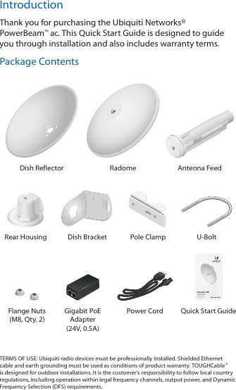 IntroductionThank you for purchasing the Ubiquiti Networks® PowerBeam™ac. This Quick Start Guide is designed to guide you through installation and also includes warranty terms.Package ContentsDish Reflector Radome Antenna Feed2010100Rear Housing Dish Bracket Pole Clamp U-BoltHigh-Performance Integrated InnerFeed™ airMAX® ac BridgeModel: PBE-5AC-500Flange Nuts (M8, Qty. 2)Gigabit PoE Adapter (24V, 0.5A)Power Cord Quick Start GuideTERMS OF USE: Ubiquiti radio devices must be professionally installed. Shielded Ethernet cable and earth grounding must be used as conditions of product warranty. TOUGHCable™ is designed for outdoor installations. It is the customer’s responsibility to follow local country regulations, including operation within legal frequency channels, output power, and Dynamic Frequency Selection (DFS) requirements.