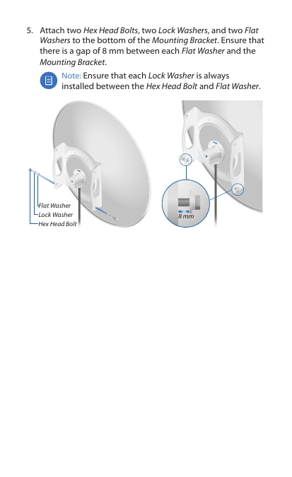 5.  Attach two Hex Head Bolts, two Lock Washers, and two Flat Washers to the bottom of the Mounting Bracket. Ensure that there is a gap of 8 mm between each Flat Washer and the Mounting Bracket.Note: Ensure that each Lock Washer is always installed between the Hex Head Bolt and Flat Washer.Flat WasherLock WasherHex Head Bolt8 mm