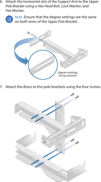 6.  Attach the horizontal slot of the Support Arm to the Upper Pole Bracket using a Hex Head Bolt, Lock Washer, and FlatWasher.Note: Ensure that the degree settings are the same on both arms of the Upper Pole Bracket.Degree markings facing outward7.  Attach the Brace to the pole brackets using the four Screws.