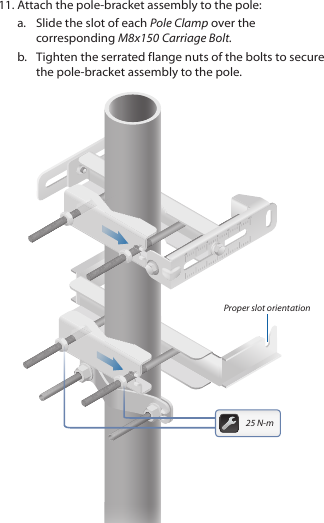 11. Attach the pole‑bracket assembly to the pole:a.  Slide the slot of each Pole Clamp over the corresponding M8x150 CarriageBolt.b.  Tighten the serrated flange nuts of the bolts to secure the pole-bracket assembly to the pole.Proper slot orientation25 N-m