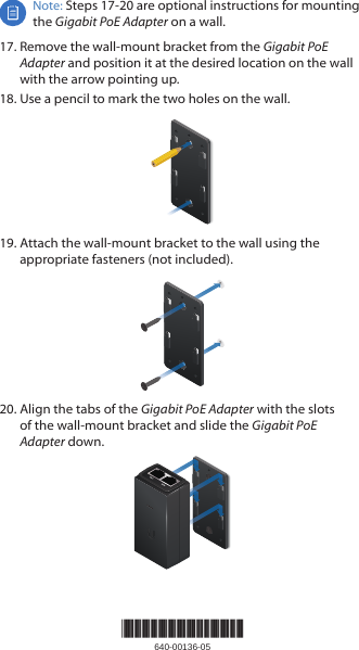 Note: Steps 17-20 are optional instructions for mounting the Gigabit PoE Adapter on a wall.17. Remove the wall‑mount bracket from the Gigabit PoE Adapter and position it at the desired location on the wall with the arrow pointing up.18. Use a pencil to mark the two holes on the wall.19. Attach the wall‑mount bracket to the wall using the appropriate fasteners (not included).20. Align the tabs of the Gigabit PoE Adapter with the slots of the wall‑mount bracket and slide the Gigabit PoE Adapterdown.*640-00136-05*640-00136-05