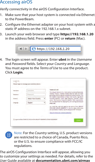 Accessing airOSVerify connectivity in the airOS Configuration Interface. 1.  Make sure that your host system is connected via Ethernet to the PowerBeam. 2.  Configure the Ethernet adapter on your host system with a static IP address on the 192.168.1.x subnet.3.  Launch your web browser and type https://192.168.1.20 in the address field. Press enter (PC) or return (Mac). 4.  The login screen will appear. Enter ubnt in the Username and Password fields. Select your Country and Language. You must agree to the Terms of Use to use the product. Click Login.Note: For the Country setting, U.S. product versions are restricted to a choice of Canada, Puerto Rico, or the U.S. to ensure compliance with FCC/IC regulations. The airOS Configuration Interface will appear, allowing you to customize your settings as needed. For details, refer to the User Guide available at documentation.ubnt.com/airmax