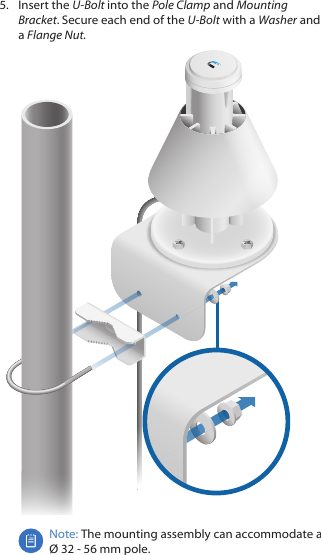 5.  Insert the U-Bolt into the Pole Clamp and Mounting Bracket. Secure each end of the U-Bolt with a Washer and a FlangeNut.Note: The mounting assembly can accommodate a  Ø 32 - 56 mm pole.