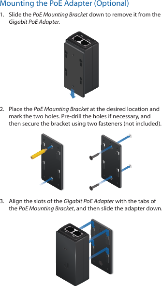 Mounting the PoE Adapter (Optional)1.  Slide the PoE Mounting Bracket down to remove it from the Gigabit PoE Adapter.2.  Place the PoE Mounting Bracket at the desired location and mark the two holes. Pre-drill the holes if necessary, and then secure the bracket using two fasteners (not included).3.  Align the slots of the Gigabit PoE Adapter with the tabs of the PoE Mounting Bracket, and then slide the adapterdown.