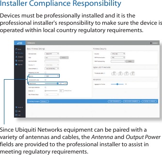 Installer Compliance ResponsibilityDevices must be professionally installed and it is the professional installer&apos;s responsibility to make sure the device is operated within local country regulatory requirements.Since Ubiquiti Networks equipment can be paired with a variety of antennas and cables, the Antenna and Output Power fields are provided to the professional installer to assist in meeting regulatory requirements.