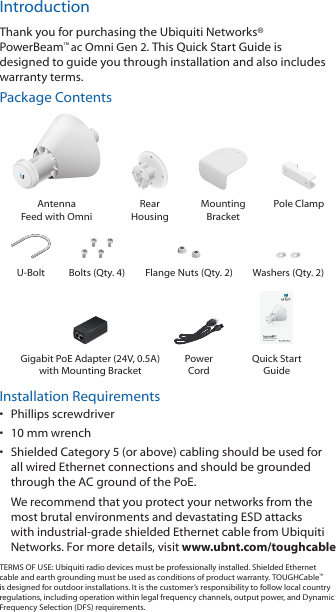 IntroductionThank you for purchasing the Ubiquiti Networks® PowerBeam™ac Omni Gen 2. This Quick Start Guide is designed to guide you through installation and also includes warrantyterms.Package ContentsAntenna  Feed with OmniRear  HousingMounting  BracketPole ClampU-Bolt Bolts (Qty. 4) Flange Nuts (Qty. 2) Washers (Qty. 2)5 GHz High‑Performance airMAX® ac Gen 2 Radio BridgeModel: PBE‑5AC‑Omni‑Gen2Gigabit PoE Adapter (24V, 0.5A) with Mounting BracketPower  CordQuick Start GuideInstallation Requirements•  Phillips screwdriver•  10 mm wrench•  Shielded Category 5 (or above) cabling should be used for all wired Ethernet connections and should be grounded through the AC ground of the PoE.We recommend that you protect your networks from the most brutal environments and devastating ESD attacks with industrial-grade shielded Ethernet cable from Ubiquiti Networks. For more details, visit www.ubnt.com/toughcableTERMS OF USE: Ubiquiti radio devices must be professionally installed. Shielded Ethernet cable and earth grounding must be used as conditions of product warranty. TOUGHCable™ is designed for outdoor installations. It is the customer’s responsibility to follow local country regulations, including operation within legal frequency channels, output power, and Dynamic Frequency Selection (DFS) requirements.