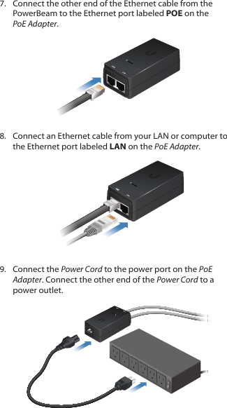 7.  Connect the other end of the Ethernet cable from the PowerBeam to the Ethernet port labeled POE on the PoEAdapter.8.  Connect an Ethernet cable from your LAN or computer to the Ethernet port labeled LAN on the PoE Adapter.9.  Connect the Power Cord to the power port on the PoE Adapter. Connect the other end of the Power Cord to a power outlet.