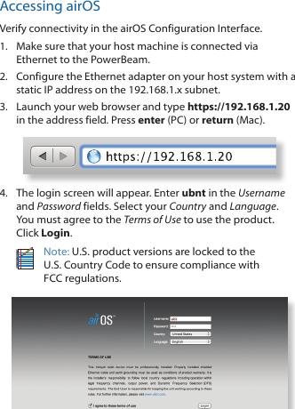Accessing airOSVerify connectivity in the airOS Configuration Interface. 1.  Make sure that your host machine is connected via Ethernet to the PowerBeam. 2.  Configure the Ethernet adapter on your host system with a static IP address on the 192.168.1.x subnet.3.  Launch your web browser and type https://192.168.1.20 in the address field. Press enter (PC) or return (Mac). 4.  The login screen will appear. Enter ubnt in the Username and Password fields. Select your Country and Language. You must agree to the Terms of Use to use the product. Click Login.Note: U.S. product versions are locked to the U.S. Country Code to ensure compliance with FCCregulations. 
