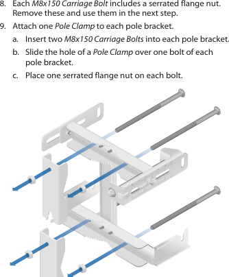 8.  Each M8x150 Carriage Bolt includes a serrated flange nut. Remove these and use them in the next step. 9.  Attach one Pole Clamp to each pole bracket.a.  Insert two M8x150 Carriage Bolts into each pole bracket. b.  Slide the hole of a Pole Clamp over one bolt of each pole bracket. c.  Place one serrated flange nut on each bolt.