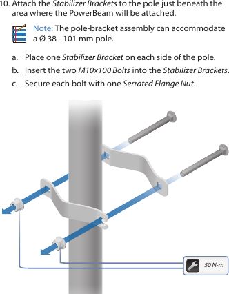 10. Attach the Stabilizer Brackets to the pole just beneath the area where the PowerBeam will be attached.Note: The pole-bracket assembly can accommodate a Ø 38 - 101mm pole.a.  Place one Stabilizer Bracket on each side of the pole.b.  Insert the two M10x100 Bolts into the Stabilizer Brackets.c.  Secure each bolt with one Serrated Flange Nut.50 N-m