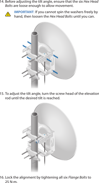 14. Before adjusting the tilt angle, ensure that the six Hex Head Bolts are loose enough to allow movement.IMPORTANT: If you cannot spin the washers freely by hand, then loosen the Hex Head Bolts until you can.15. To adjust the tilt angle, turn the screw head of the elevation rod until the desired tilt is reached.16. Lock the alignment by tightening all six FlangeBolts to 25 N-m.