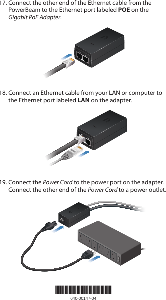 17. Connect the other end of the Ethernet cable from the PowerBeam to the Ethernet port labeled POE on the Gigabit PoEAdapter.18. Connect an Ethernet cable from your LAN or computer to the Ethernet port labeled LAN on the adapter.19. Connect the Power Cord to the power port on the adapter. Connect the other end of the Power Cord to a power outlet.*640-00147-04*640-00147-04