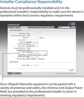 Installer Compliance ResponsibilityDevices must be professionally installed and it is the professional installer&apos;s responsibility to make sure the device is operated within local country regulatory requirements.Since Ubiquiti Networks equipment can be paired with a variety of antennas and cables, the Antenna and Output Power fields are provided to the professional installer to assist in meeting regulatory requirements.