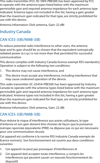 This radio transmitter (FCC ID: SWX-PBE5M) has been approved by FCC to operate with the antenna types listed below with the maximum permissible gain and required antenna impedance for each antenna type indicated. Antenna types not included in this list, having a gain greater than the maximum gain indicated for that type, are strictly prohibited for use with this device.Antenna Information: Dish antenna, Gain: 22 dBiIndustry CanadaCAN ICES-3(B)/NMB-3(B)To reduce potential radio interference to other users, the antenna type and its gain should be so chosen that the equivalent isotropically radiated power (e.i.r.p.) is not more than that permitted for successful communication.This device complies with Industry Canada licence-exempt RSS standard(s). Operation is subject to the following two conditions: 1.  This device may not cause interference, and 2.  This device must accept any interference, including interference that may cause undesired operation of the device.This radio transmitter (IC: 6545A-PBE5M) has been approved by Industry Canada to operate with the antenna types listed below with the maximum permissible gain and required antenna impedance for each antenna type indicated. Antenna types not included in this list, having a gain greater than the maximum gain indicated for that type, are strictly prohibited for use with this device.Antenna Information: Dish antenna, Gain: 22 dBiCAN ICES-3(B)/NMB-3(B)Pour réduire le risque d’interférence aux autres utilisateurs, le type d’antenne et son gain doivent être choisies de façon que la puissance isotrope rayonnée équivalente (PIRE) ne dépasse pas ce qui est nécessaire pour une communication réussie. Cet appareil est conforme à la norme RSS Industrie Canada exempts de licence norme(s). Son fonctionnement est soumis aux deux conditions suivantes:1.  Cet appareil ne peut pas provoquer d’interférences et 2.  Cet appareil doit accepter toute interférence, y compris les interférences qui peuvent causer un mauvais fonctionnement du dispositif.