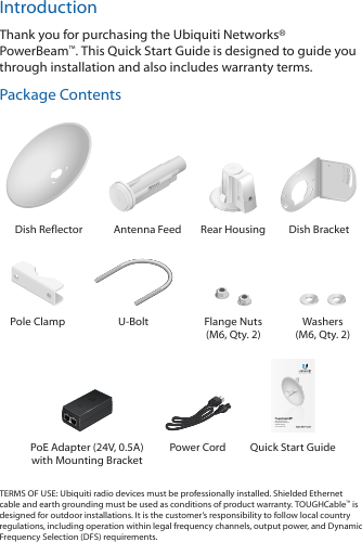 IntroductionThank you for purchasing the Ubiquiti Networks® PowerBeam™. This Quick Start Guide is designed to guide you through installation and also includes warranty terms.Package Contents202010100Dish Reflector Antenna Feed Rear Housing Dish BracketPole Clamp U-Bolt Flange Nuts (M6, Qty. 2)Washers (M6, Qty. 2)High-Performance Integrated InnerFeed™ airMAX® BridgeModel: PBE-M5-300PoE Adapter (24V, 0.5A)  with Mounting BracketPower Cord  Quick Start GuideTERMS OF USE: Ubiquiti radio devices must be professionally installed. Shielded Ethernet cable and earth grounding must be used as conditions of product warranty. TOUGHCable™ is designed for outdoor installations. It is the customer’s responsibility to follow local country regulations, including operation within legal frequency channels, output power, and Dynamic Frequency Selection (DFS) requirements.