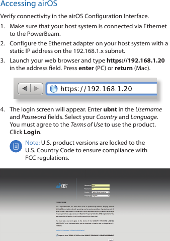 Accessing airOSVerify connectivity in the airOS Configuration Interface. 1.  Make sure that your host system is connected via Ethernet to the PowerBeam. 2.  Configure the Ethernet adapter on your host system with a static IP address on the 192.168.1.x subnet.3.  Launch your web browser and type https://192.168.1.20 in the address field. Press enter (PC) or return (Mac). 4.  The login screen will appear. Enter ubnt in the Username and Password fields. Select your Country and Language. You must agree to the Terms of Use to use the product. Click Login.Note: U.S. product versions are locked to the U.S. Country Code to ensure compliance with FCCregulations. 