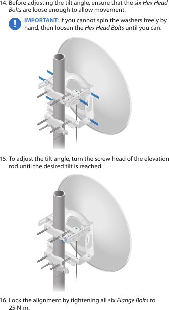 14. Before adjusting the tilt angle, ensure that the six Hex Head Bolts are loose enough to allow movement.IMPORTANT: If you cannot spin the washers freely by hand, then loosen the Hex Head Bolts until you can.15. To adjust the tilt angle, turn the screw head of the elevation rod until the desired tilt is reached.16. Lock the alignment by tightening all six FlangeBolts to 25 N‑m.