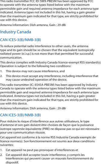 This radio transmitter FCC ID: SWX‑PBE5M has been approved by FCC to operate with the antenna types listed below with the maximum permissible gain and required antenna impedance for each antenna type indicated. Antenna types not included in this list, having a gain greater than the maximum gain indicated for that type, are strictly prohibited for use with this device.Antenna Information: Dish antenna, Gain : 29 dBiIndustry CanadaCAN ICES‑3(B)/NMB‑3(B)To reduce potential radio interference to other users, the antenna type and its gain should be so chosen that the equivalent isotropically radiated power (e.i.r.p.) is not more than that permitted for successful communication.This device complies with Industry Canada licence‑exempt RSS standard(s). Operation is subject to the following two conditions: 1.  This device may not cause interference, and 2.  This device must accept any interference, including interference that may cause undesired operation of the device.This radio transmitter (IC: 6545A‑PBE5M) has been approved by Industry Canada to operate with the antenna types listed below with the maximum permissible gain and required antenna impedance for each antenna type indicated. Antenna types not included in this list, having a gain greater than the maximum gain indicated for that type, are strictly prohibited for use with this device.Antenna Information: Dish antenna, Gain : 29 dBiCAN ICES‑3(B)/NMB‑3(B)Pour réduire le risque d’interférence aux autres utilisateurs, le type d’antenne et son gain doivent être choisies de façon que la puissance isotrope rayonnée équivalente (PIRE) ne dépasse pas ce qui est nécessaire pour une communication réussie. Cet appareil est conforme à la norme RSS Industrie Canada exempts de licence norme(s). Son fonctionnement est soumis aux deux conditions suivantes:1.  Cet appareil ne peut pas provoquer d’interférences et 2.  Cet appareil doit accepter toute interférence, y compris les interférences qui peuvent causer un mauvais fonctionnement du dispositif.