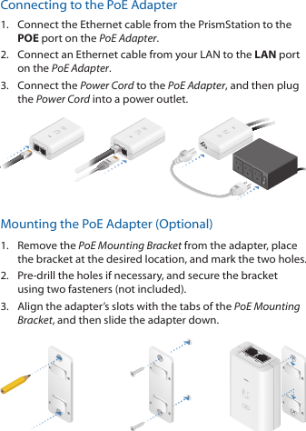 Connecting to the PoE Adapter1.  Connect the Ethernet cable from the PrismStation to the POE port on the PoEAdapter.2.  Connect an Ethernet cable from your LAN to the LAN port on the PoE Adapter. 3.  Connect the Power Cord to the PoE Adapter, and then plug the Power Cord into a power outlet.Mounting the PoE Adapter (Optional)1.  Remove the PoE Mounting Bracket from the adapter, place the bracket at the desired location, and mark the two holes. 2.  Pre‑drill the holes if necessary, and secure the bracket using two fasteners (not included).3.  Align the adapter’s slots with the tabs of the PoE Mounting Bracket, and then slide the adapterdown.