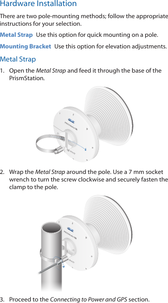 Hardware InstallationThere are two pole-mounting methods; follow the appropriate instructions for your selection.Metal Strap  Use this option for quick mounting on a pole.Mounting Bracket  Use this option for elevation adjustments.Metal Strap1.  Open the Metal Strap and feed it through the base of the PrismStation.2.  Wrap the Metal Strap around the pole. Use a 7 mm socket wrench to turn the screw clockwise and securely fasten the clamp to the pole.3.  Proceed to the Connecting to Power and GPS section.