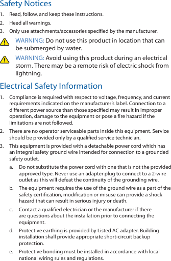 Safety Notices1.  Read, follow, and keep these instructions.2.  Heed all warnings.3.  Only use attachments/accessories specified by the manufacturer.WARNING: Do not use this product in location that can be submerged by water. WARNING: Avoid using this product during an electrical storm. There may be a remote risk of electric shock from lightning. Electrical Safety Information1.  Compliance is required with respect to voltage, frequency, and current requirements indicated on the manufacturer’s label. Connection to a different power source than those specified may result in improper operation, damage to the equipment or pose a fire hazard if the limitations are not followed.2.  There are no operator serviceable parts inside this equipment. Service should be provided only by a qualified service technician.3.  This equipment is provided with a detachable power cord which has an integral safety ground wire intended for connection to a grounded safety outlet.a.  Do not substitute the power cord with one that is not the provided approved type. Never use an adapter plug to connect to a 2‑wire outlet as this will defeat the continuity of the grounding wire. b.  The equipment requires the use of the ground wire as a part of the safety certification, modification or misuse can provide a shock hazard that can result in serious injury or death.c.  Contact a qualified electrician or the manufacturer if there are questions about the installation prior to connecting the equipment.d.  Protective earthing is provided by Listed AC adapter. Building installation shall provide appropriate short-circuit backup protection.e.  Protective bonding must be installed in accordance with local national wiring rules and regulations.