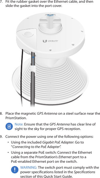 7.  Fit the rubber gasket over the Ethernet cable, and then slide the gasket into the port cover.8.  Place the magnetic GPS Antenna on a steel surface near the PrismStation.Note: Ensure that the GPS Antenna has clear line of sight to the sky for proper GPS reception.9.  Connect the power using one of the following options: •  Using the included Gigabit PoE Adapter: Go to “Connecting to the PoE Adapter”.•  Using a separate PoE switch: Connect the Ethernet cable from the PrismStation’s Ethernet port to a PoE‑enabled Ethernet port on the switch.WARNING: The switch port must comply with the power specifications listed in the Specifications section of this Quick Start Guide.