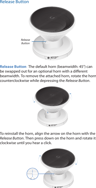 Release ButtonRelease ButtonRelease Button  The default horn (beamwidth: 45°) can be swapped out for an optional horn with a different beamwidth. To remove the attached horn, rotate the horn counterclockwise while depressing the Release Button. To reinstall the horn, align the arrow on the horn with the Release Button. Then press down on the horn and rotate it clockwise until you hear a click.