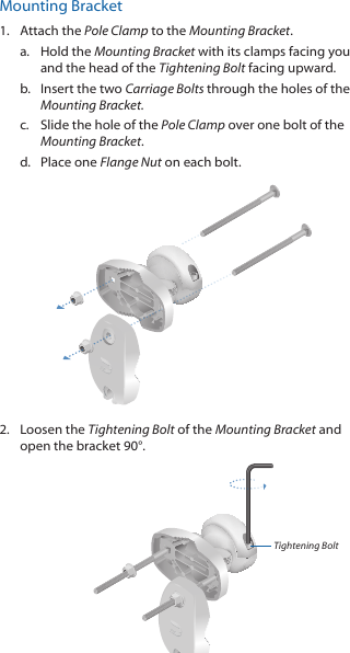 Mounting Bracket1.  Attach the Pole Clamp to the Mounting Bracket.a.  Hold the Mounting Bracket with its clamps facing you and the head of the Tightening Bolt facing upward.b.  Insert the two Carriage Bolts through the holes of the Mounting Bracket.c.  Slide the hole of the Pole Clamp over one bolt of the Mounting Bracket.d.  Place one Flange Nut on each bolt. 2.  Loosen the Tightening Bolt of the Mounting Bracket and open the bracket 90°.Tightening Bolt