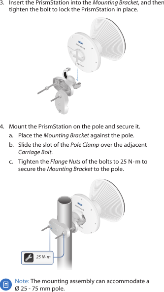 3.  Insert the PrismStation into the Mounting Bracket, and then tighten the bolt to lock the PrismStation in place.4.  Mount the PrismStation on the pole and secure it.a.  Place the Mounting Bracket against the pole. b.  Slide the slot of the Pole Clamp over the adjacent Carriage Bolt.c.  Tighten the Flange Nuts of the bolts to 25 N ∙ m to secure the Mounting Bracket to the pole.25 N ∙ mNote: The mounting assembly can accommodate a  Ø 25 ‑ 75 mm pole.
