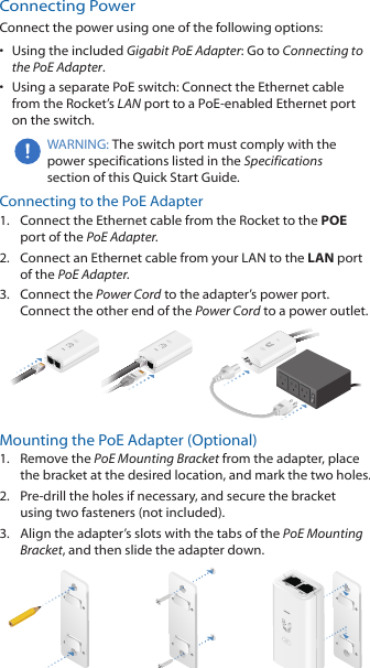 Connecting PowerConnect the power using one of the following options:•  Using the included Gigabit PoE Adapter: Go to Connecting to the PoE Adapter.•  Using a separate PoE switch: Connect the Ethernet cable from the Rocket’s LAN port to a PoE‑enabled Ethernet port on the switch. WARNING: The switch port must comply with the power specifications listed in the Specifications section of this Quick Start Guide.Connecting to the PoE Adapter1.  Connect the Ethernet cable from the Rocket to the POE port of the PoE Adapter.2.  Connect an Ethernet cable from your LAN to the LAN port  of the PoE Adapter.3.  Connect the Power Cord to the adapter’s power port. Connect the other end of the Power Cord to a power outlet.Mounting the PoE Adapter (Optional)1.  Remove the PoE Mounting Bracket from the adapter, place the bracket at the desired location, and mark the two holes. 2.  Pre‑drill the holes if necessary, and secure the bracket using two fasteners (not included).3.  Align the adapter’s slots with the tabs of the PoE Mounting Bracket, and then slide the adapterdown.