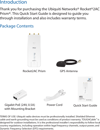 IntroductionThank you for purchasing the Ubiquiti Networks® Rocket®2AC Prism®. This Quick Start Guide is designed to guide you through installation and also includes warranty terms.Package ContentsRocket2AC Prism GPS Antenna2.4 GHz airMAX® ac  BaseStation Radio with  Dedicated Wi-Fi ManagementModel: R2ACGigabit PoE (24V, 0.5A) with Mounting BracketPower Cord Quick Start GuideTERMS OF USE: Ubiquiti radio devices must be professionally installed. Shielded Ethernet cable and earth grounding must be used as conditions of product warranty. TOUGHCable™ is designed for outdoor installations. It is the professional installer’s responsibility to follow local country regulations, including operation within legal frequency channels, output power, and Dynamic Frequency Selection (DFS) requirements.