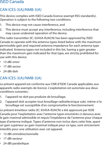 ISED CanadaCAN ICES‑3(A)/NMB‑3(A)This device complies with ISED Canada licence‑exempt RSS standard(s). Operation is subject to the following two conditions: 1.  This device may not cause interference, and 2.  This device must accept any interference, including interference that may cause undesired operation of the device.This radio transmitter (IC: 6545A‑R2ACN) has been approved by ISED Canada to operate with the antenna types listed below with the maximum permissible gain and required antenna impedance for each antenna type indicated. Antenna types not included in this list, having a gain greater than the maximum gain indicated for that type, are strictly prohibited for use with this device.•  13 dBi omni•  17 dBi sector•  24 dBi dishCAN ICES‑3(A)/NMB‑3(A)Le présent appareil est conforme aux CNR d’ISDE Canada applicables aux appareils radio exempts de licence. L’exploitation est autorisée aux deux conditions suivantes :1.  l’appareil ne doit pas produire de brouillage;2.  l’appareil doit accepter tout brouillage radioélectrique subi, même si le brouillage est susceptible d’en compromettre le fonctionnement.Le présent émetteur radio (IC: 6545A‑R2ACN) a été approuvé par ISDE Canada pour l’exploitation avec l’antenne types énumérés ci‑dessous avec le gain maximal admissible et requis l’impédance de l’antenne pour chaque type d’antenne indiqué. Types d’antenne non inclus dans cette liste, ayant un gain supérieur au gain maximal indiqué pour ce type, sont strictement interdits pour une utilisation avec cet appareil.•  13 dBi omnidirectionnelle•  17 dBi secteur•  24 dBi parabolique