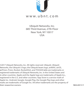 ©2017 Ubiquiti Networks, Inc. All rights reserved. Ubiquiti, Ubiquiti Networks, the Ubiquiti U logo, the Ubiquiti beam logo, airMAX, airOS, airPrism, Prism, Rocket, RocketDish, and TOUGHCable are trademarks or registered trademarks of UbiquitiNetworks,Inc. in the United States and in other countries. Apple and the Apple logo are trademarks of Apple Inc., registered in the U.S. and other countries. App Store is a service mark of Apple Inc. Android, Google, Google Play, the Google Play logo and other marks are trademarks of Google Inc. All other trademarks are the property of their respective owners. NBJL081517  www.ubnt.comUbiquiti Networks, Inc.685 Third Avenue, 27th FloorNew York, NY 10017USA
