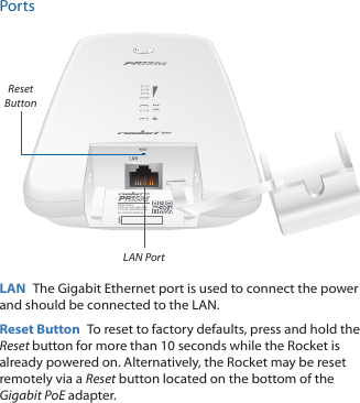 PortsM/N: R2AC       24V   0.5A GigE PoEFCC ID: SWX-R2ACNIC: 6545A-R2ACNLAN PortReset ButtonLAN  The Gigabit Ethernet port is used to connect the power and should be connected to the LAN.Reset Button  To reset to factory defaults, press and hold the Reset button for more than 10 seconds while the Rocket is already poweredon. Alternatively, the Rocket may be reset remotely via a Reset button located on the bottom of the Gigabit PoE adapter.