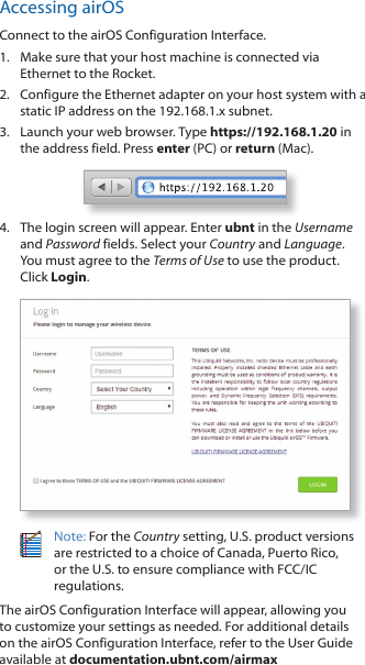 Accessing airOSConnect to the airOS Configuration Interface. 1.  Make sure that your host machine is connected via Ethernet to the Rocket. 2.  Configure the Ethernet adapter on your host system with a static IP address on the 192.168.1.x subnet.3.  Launch your web browser. Type https://192.168.1.20 in the address field. Press enter (PC) or return (Mac). 4.  The login screen will appear. Enter ubnt in the Username and Password fields. Select your Country and Language. You must agree to the Terms of Use to use the product. Click Login.Note: For the Country setting, U.S. product versions are restricted to a choice of Canada, Puerto Rico, or the U.S. to ensure compliance with FCC/IC regulations. The airOS Configuration Interface will appear, allowing you to customize your settings as needed. For additional details on the airOS Configuration Interface, refer to the User Guide available at documentation.ubnt.com/airmax