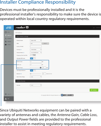 Installer Compliance ResponsibilityDevices must be professionally installed and it is the professional installer&apos;s responsibility to make sure the device is operated within local country regulatory requirements.Since Ubiquiti Networks equipment can be paired with a variety of antennas and cables, the Antenna Gain, Cable Loss, and Output Power fields are provided to the professional installer to assist in meeting regulatory requirements. 