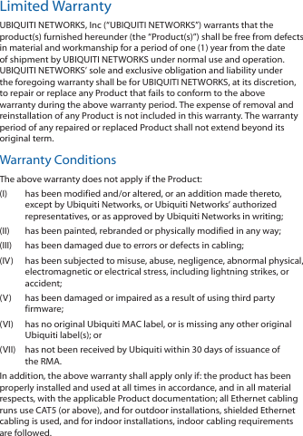 Limited WarrantyUBIQUITI NETWORKS, Inc (“UBIQUITI NETWORKS”) warrants that the product(s) furnished hereunder (the “Product(s)”) shall be free from defects in material and workmanship for a period of one (1) year from the date of shipment by UBIQUITI NETWORKS under normal use and operation. UBIQUITI NETWORKS’ sole and exclusive obligation and liability under the foregoing warranty shall be for UBIQUITI NETWORKS, at its discretion, to repair or replace any Product that fails to conform to the above warranty during the above warranty period. The expense of removal and reinstallation of any Product is not included in this warranty. The warranty period of any repaired or replaced Product shall not extend beyond its original term. Warranty ConditionsThe above warranty does not apply if the Product:(I)  has been modified and/or altered, or an addition made thereto, except by Ubiquiti Networks, or Ubiquiti Networks’ authorized representatives, or as approved by Ubiquiti Networks in writing;(II)  has been painted, rebranded or physically modified in any way;(III)  has been damaged due to errors or defects in cabling;(IV)  has been subjected to misuse, abuse, negligence, abnormal physical, electromagnetic or electrical stress, including lightning strikes, or accident;(V)  has been damaged or impaired as a result of using third party firmware;(VI)  has no original Ubiquiti MAC label, or is missing any other original Ubiquiti label(s); or(VII)  has not been received by Ubiquiti within 30 days of issuance of the RMA.In addition, the above warranty shall apply only if: the product has been properly installed and used at all times in accordance, and in all material respects, with the applicable Product documentation; all Ethernet cabling runs use CAT5 (or above), and for outdoor installations, shielded Ethernet cabling is used, and for indoor installations, indoor cabling requirements are followed.