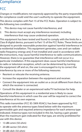 ComplianceFCCChanges or modifications not expressly approved by the party responsible for compliance could void the user’s authority to operate the equipment.This device complies with Part 15 of the FCC Rules. Operation is subject to the following two conditions.1.  This device may not cause harmful interference, and2.  This device must accept any interference received, including interference that may cause undesired operation.This equipment has been tested and found to comply with the limits for a Class B digital device, pursuant to Part 15 of the FCC Rules. These limits are designed to provide reasonable protection against harmful interference in a residential installation. This equipment generates, uses and can radiate radio frequency energy and, if not installed and used in accordance with the instructions, may cause harmful interference to radio communications. However, there is no guarantee that interference will not occur in a particular installation. If this equipment does cause harmful interference to radio or television reception, which can be determined by turning the equipment off and on, the user is encouraged to try to correct the interference by one or more of the following measures:•  Reorient or relocate the receiving antenna.•  Increase the separation between the equipment and receiver.•  Connect the equipment into an outlet on a circuit different from that to which the receiver is connected.•  Consult the dealer or an experienced radio/TV technician for help.Operations of this equipment in a residential area is likely to cause harmful interference in which case the user will be required to correct the interference at his own expense.This radio transmitter (FCC ID: SWX-R5ACL) has been approved by FCC to operate with the antenna types listed below with the maximum permissible gain and required antenna impedance for each antenna type indicated. Antenna types not included in this list, having a gain greater than the maximum gain indicated for that type, are strictly prohibited for use with this device.•  13 dBi omni (50 ohm)•  20 dBi sector (50 ohm)•  34 dBi dish (50 ohm)