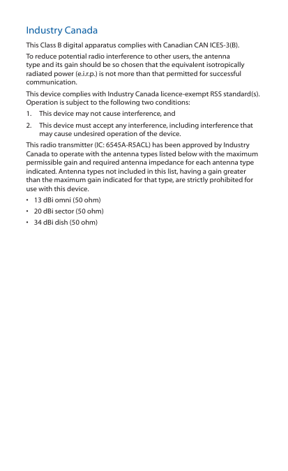 Industry CanadaThis Class B digital apparatus complies with Canadian CAN ICES-3(B).To reduce potential radio interference to other users, the antenna type and its gain should be so chosen that the equivalent isotropically radiated power (e.i.r.p.) is not more than that permitted for successful communication.This device complies with Industry Canada licence-exempt RSS standard(s). Operation is subject to the following two conditions: 1.  This device may not cause interference, and 2.  This device must accept any interference, including interference that may cause undesired operation of the device.This radio transmitter (IC: 6545A-R5ACL) has been approved by Industry Canada to operate with the antenna types listed below with the maximum permissible gain and required antenna impedance for each antenna type indicated. Antenna types not included in this list, having a gain greater than the maximum gain indicated for that type, are strictly prohibited for use with this device.•  13 dBi omni (50 ohm)•  20 dBi sector (50 ohm)•  34 dBi dish (50 ohm)