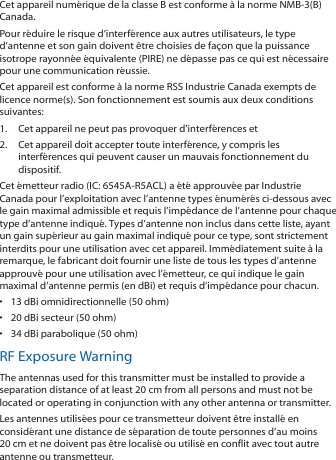 Cet appareil numérique de la classe B est conforme à la norme NMB-3(B) Canada.Pour réduire le risque d’interférence aux autres utilisateurs, le type d’antenne et son gain doivent être choisies de façon que la puissance isotrope rayonnée équivalente (PIRE) ne dépasse pas ce qui est nécessaire pour une communication réussie. Cet appareil est conforme à la norme RSS Industrie Canada exempts de licence norme(s). Son fonctionnement est soumis aux deux conditions suivantes:1.  Cet appareil ne peut pas provoquer d’interférences et 2.  Cet appareil doit accepter toute interférence, y compris les interférences qui peuvent causer un mauvais fonctionnement du dispositif.Cet émetteur radio (IC: 6545A-R5ACL) a été approuvée par Industrie Canada pour l’exploitation avec l’antenne types énumérés ci-dessous avec le gain maximal admissible et requis l’impédance de l’antenne pour chaque type d’antenne indiqué. Types d’antenne non inclus dans cette liste, ayant un gain supérieur au gain maximal indiqué pour ce type, sont strictement interdits pour une utilisation avec cet appareil. Immédiatement suite à la remarque, le fabricant doit fournir une liste de tous les types d’antenne approuvé pour une utilisation avec l’émetteur, ce qui indique le gain maximal d’antenne permis (en dBi) et requis d’impédance pour chacun.•  13 dBi omnidirectionnelle (50 ohm)•  20 dBi secteur (50 ohm)•  34 dBi parabolique (50 ohm)RF Exposure WarningThe antennas used for this transmitter must be installed to provide a separation distance of at least 20 cm from all persons and must not be located or operating in conjunction with any other antenna or transmitter.Les antennes utilisées pour ce transmetteur doivent être installé en considérant une distance de séparation de toute personnes d’au moins 20 cm et ne doivent pas être localisé ou utilisé en conflit avec tout autre antenne ou transmetteur.