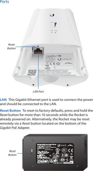 PortsLAN PortReset ButtonLAN  This Gigabit Ethernet port is used to connect the power and should be connected to the LAN.Reset Button  To reset to factory defaults, press and hold the Reset button for more than 10 seconds while the Rocket is already poweredon. Alternatively, the Rocket may be reset remotely via a Reset button located on the bottom of the Gigabit PoE Adapter.RESETSwitching Gigabit Power Supply / PoEReset Button