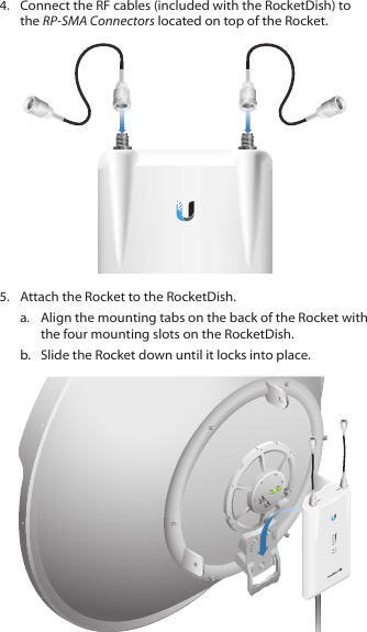 4.  Connect the RF cables (included with the RocketDish) to the RP-SMA Connectors located on top of the Rocket.5.  Attach the Rocket to the RocketDish.a.  Align the mounting tabs on the back of the Rocket with the four mounting slots on the RocketDish. b.  Slide the Rocket down until it locks into place.HV