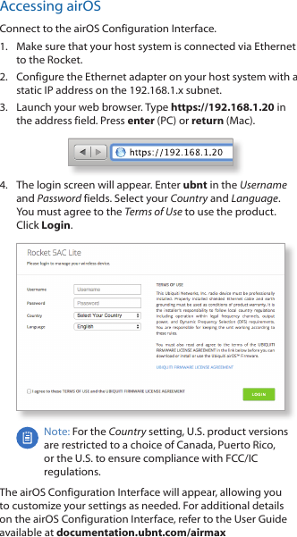 Accessing airOSConnect to the airOS Configuration Interface. 1.  Make sure that your host system is connected via Ethernet to the Rocket. 2.  Configure the Ethernet adapter on your host system with a static IP address on the 192.168.1.x subnet.3.  Launch your web browser. Type https://192.168.1.20 in the address field. Press enter (PC) or return (Mac). 4.  The login screen will appear. Enter ubnt in the Username and Password fields. Select your Country and Language. You must agree to the Terms of Use to use the product. Click Login.Note: For the Country setting, U.S. product versions are restricted to a choice of Canada, Puerto Rico, or the U.S. to ensure compliance with FCC/IC regulations. The airOS Configuration Interface will appear, allowing you to customize your settings as needed. For additional details on the airOS Configuration Interface, refer to the User Guide available at documentation.ubnt.com/airmax