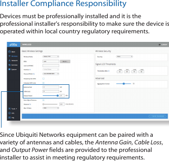 Installer Compliance ResponsibilityDevices must be professionally installed and it is the professional installer&apos;s responsibility to make sure the device is operated within local country regulatory requirements.Since Ubiquiti Networks equipment can be paired with a variety of antennas and cables, the Antenna Gain, Cable Loss, and Output Power fields are provided to the professional installer to assist in meeting regulatory requirements. 