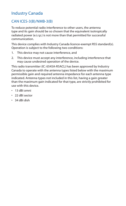 Industry CanadaCAN ICES‑3(B)/NMB‑3(B)To reduce potential radio interference to other users, the antenna type and its gain should be so chosen that the equivalent isotropically radiated power (e.i.r.p.) is not more than that permitted for successful communication.This device complies with Industry Canada licence‑exempt RSS standard(s). Operation is subject to the following two conditions: 1.  This device may not cause interference, and 2.  This device must accept any interference, including interference that may cause undesired operation of the device.This radio transmitter (IC: 6545A‑R5ACL) has been approved by Industry Canada to operate with the antenna types listed below with the maximum permissible gain and required antenna impedance for each antenna type indicated. Antenna types not included in this list, having a gain greater than the maximum gain indicated for that type, are strictly prohibited for use with this device.•  13 dBi omni•  22 dBi sector•  34 dBi dish