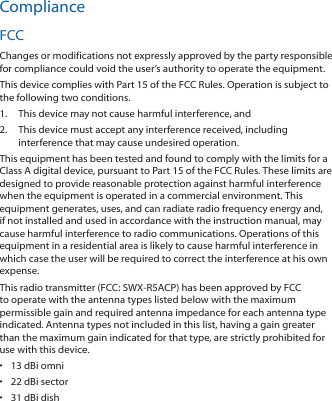 ComplianceFCCChanges or modifications not expressly approved by the party responsible for compliance could void the user’s authority to operate the equipment.This device complies with Part 15 of the FCC Rules. Operation is subject to the following two conditions.1.  This device may not cause harmful interference, and2.  This device must accept any interference received, including interference that may cause undesired operation.This equipment has been tested and found to comply with the limits for a Class A digital device, pursuant to Part 15 of the FCC Rules. These limits are designed to provide reasonable protection against harmful interference when the equipment is operated in a commercial environment. This equipment generates, uses, and can radiate radio frequency energy and, if not installed and used in accordance with the instruction manual, may cause harmful interference to radio communications. Operations of this equipment in a residential area is likely to cause harmful interference in which case the user will be required to correct the interference at his own expense.This radio transmitter (FCC: SWX‑R5ACP) has been approved by FCC to operate with the antenna types listed below with the maximum permissible gain and required antenna impedance for each antenna type indicated. Antenna types not included in this list, having a gain greater than the maximum gain indicated for that type, are strictly prohibited for use with this device.•  13 dBi omni•  22 dBi sector•  31 dBi dish